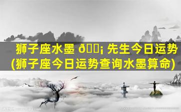 狮子座水墨 🐡 先生今日运势(狮子座今日运势查询水墨算命)